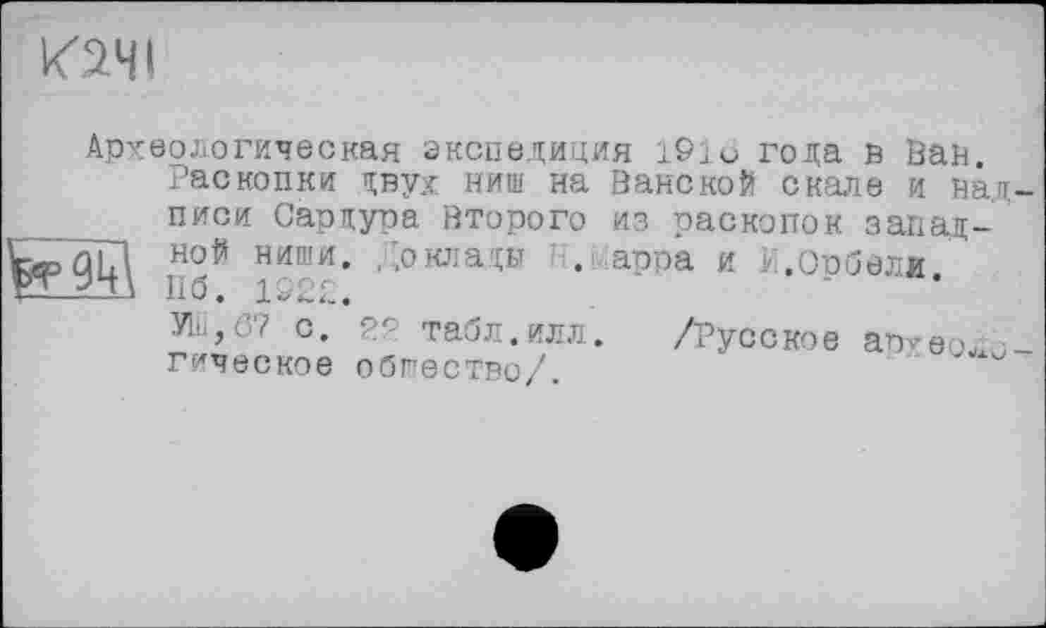 ﻿К2ЧІ
Археологическая экспедиция 191и года в Ван.
Раскопки двух ниш на ВанскоЙ скале и над __ писи Сардура Второго из раскопок запад-дЦ но# ниши. Доклады . арра и Е.Орбели.
yiii,ö? с. ря табл.илл. гическое общество/.
/Русское аруеоло